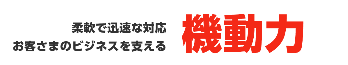 柔軟で迅速な対応 お客さまのビジネスを支える機動力